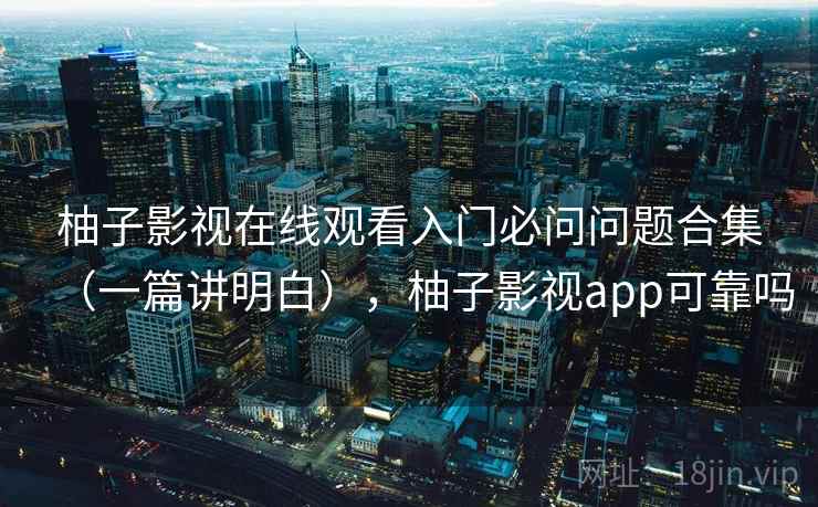 柚子影视在线观看入门必问问题合集（一篇讲明白），柚子影视app可靠吗