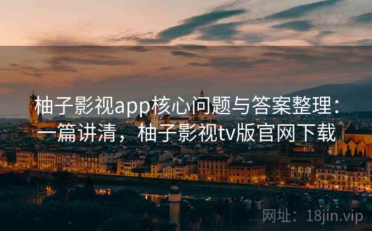 柚子影视app核心问题与答案整理：一篇讲清，柚子影视tv版官网下载