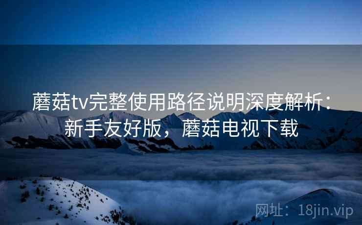 蘑菇tv完整使用路径说明深度解析：新手友好版，蘑菇电视下载