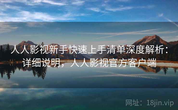 人人影视新手快速上手清单深度解析：详细说明，人人影视官方客户端