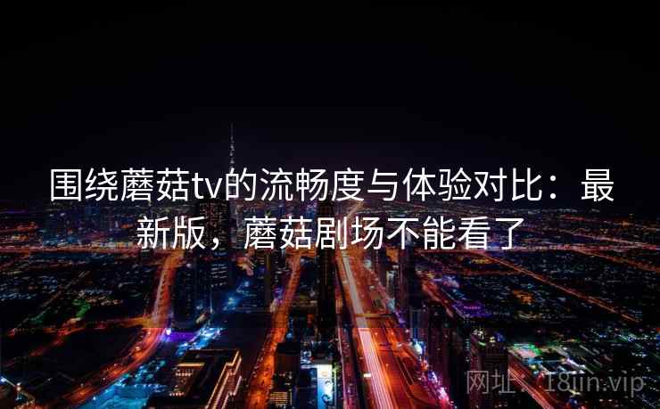 围绕蘑菇tv的流畅度与体验对比：最新版，蘑菇剧场不能看了