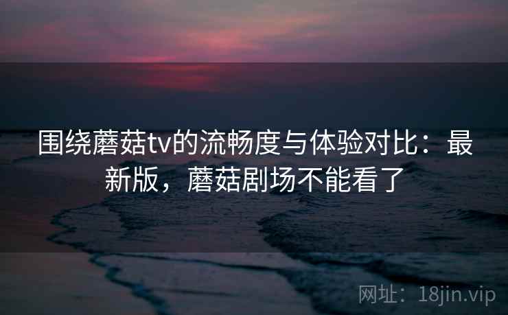 围绕蘑菇tv的流畅度与体验对比：最新版，蘑菇剧场不能看了