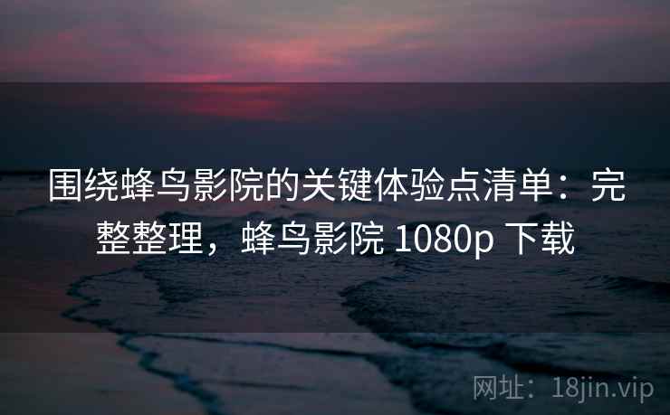 围绕蜂鸟影院的关键体验点清单：完整整理，蜂鸟影院 1080p 下载