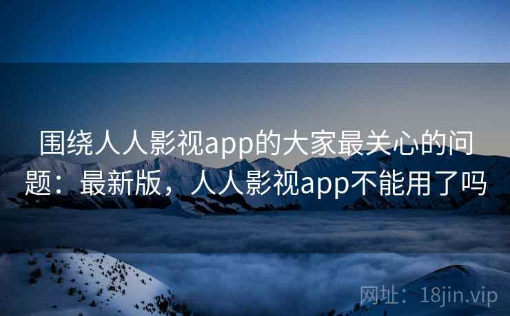 围绕人人影视app的大家最关心的问题：最新版，人人影视app不能用了吗