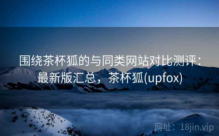 围绕茶杯狐的与同类网站对比测评：最新版汇总，茶杯狐(upfox)