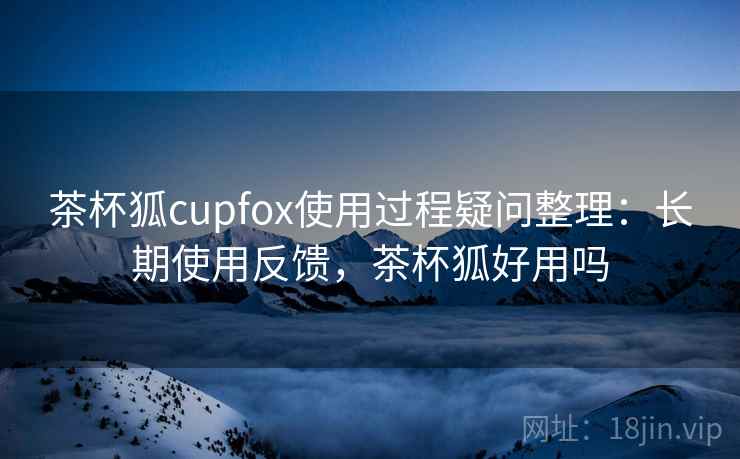 茶杯狐cupfox使用过程疑问整理：长期使用反馈，茶杯狐好用吗