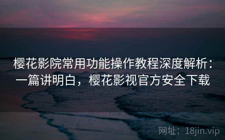 樱花影院常用功能操作教程深度解析：一篇讲明白，樱花影视官方安全下载