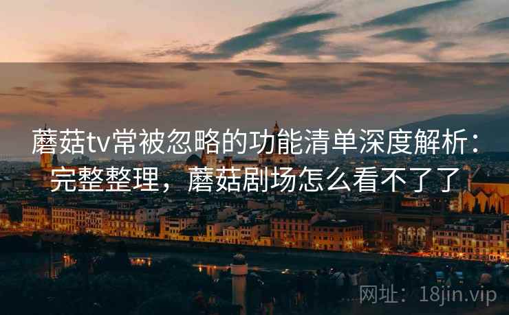 蘑菇tv常被忽略的功能清单深度解析：完整整理，蘑菇剧场怎么看不了了