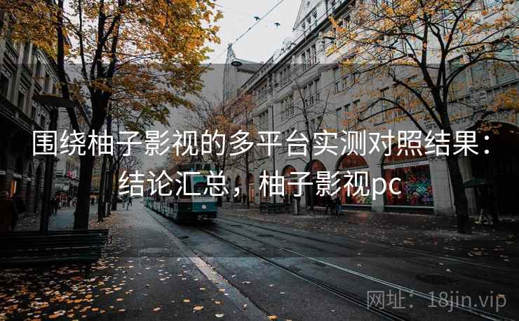 围绕柚子影视的多平台实测对照结果：结论汇总，柚子影视pc