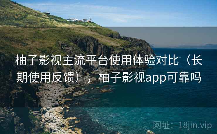 柚子影视主流平台使用体验对比（长期使用反馈），柚子影视app可靠吗