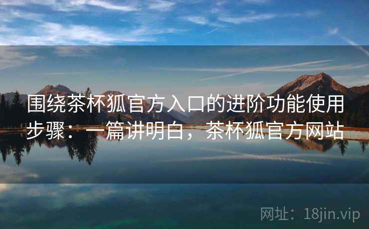 围绕茶杯狐官方入口的进阶功能使用步骤：一篇讲明白，茶杯狐官方网站