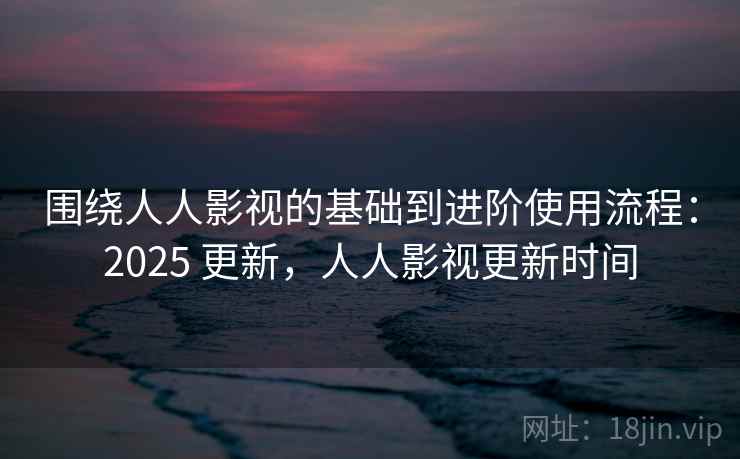 围绕人人影视的基础到进阶使用流程：2025 更新，人人影视更新时间