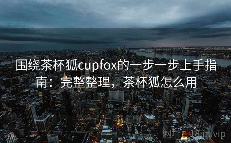 围绕茶杯狐cupfox的一步一步上手指南：完整整理，茶杯狐怎么用