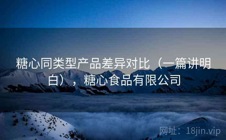 糖心同类型产品差异对比(一篇讲明白),糖心食品有限公司 糖心同类型产品差异对比(一篇讲明白),糖心食品有限公司