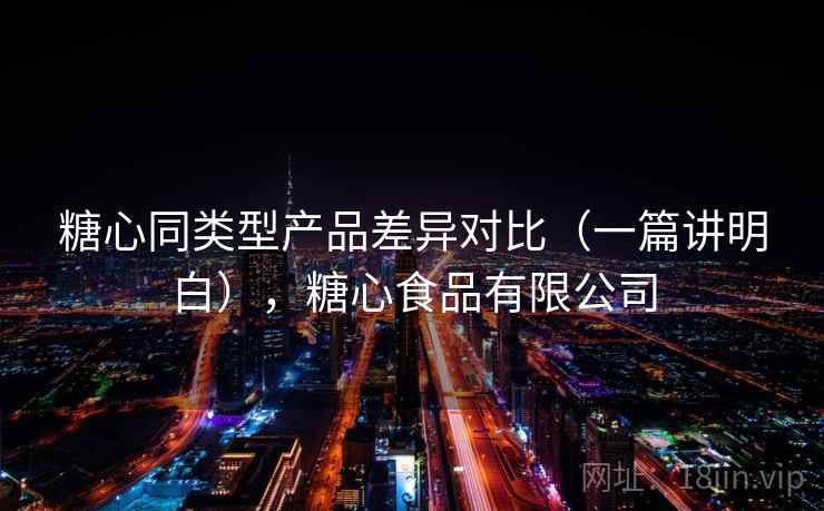 糖心同类型产品差异对比(一篇讲明白),糖心食品有限公司 糖心同类型产品差异对比(一篇讲明白),糖心食品有限公司