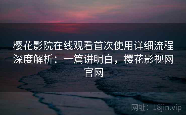 樱花影院在线观看首次使用详细流程深度解析:一篇讲明白,樱花影视网官网 樱花影院在线观看首次使用详细流程深度解析:一篇讲明白,樱花影视网官网