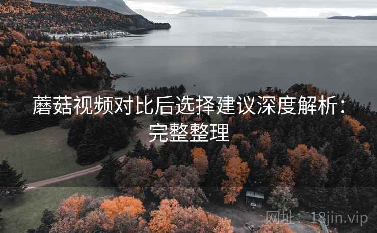 蘑菇视频对比后选择建议深度解析:完整整理 蘑菇视频对比后选择建议深度解析:完整整理