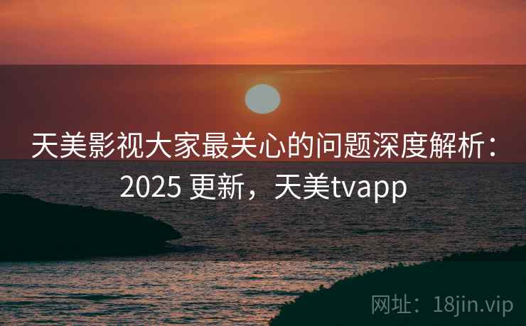 天美影视大家最关心的问题深度解析:2025 更新,天美tvapp 天美影视大家最关心的问题深度解析:2025 更新,天美tvapp