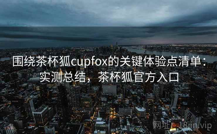 围绕茶杯狐cupfox的关键体验点清单:实测总结,茶杯狐官方入口 围绕茶杯狐cupfox的关键体验点清单:实测总结,茶杯狐官方入口
