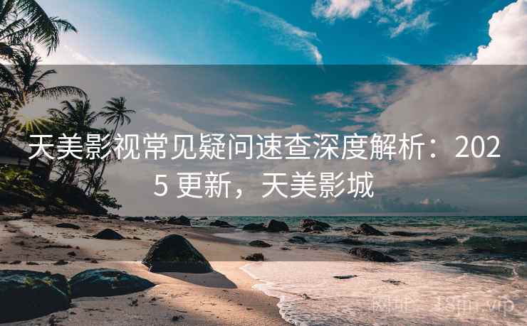 天美影视常见疑问速查深度解析:2025 更新,天美影城 天美影视常见疑问速查深度解析:2025 更新,天美影城