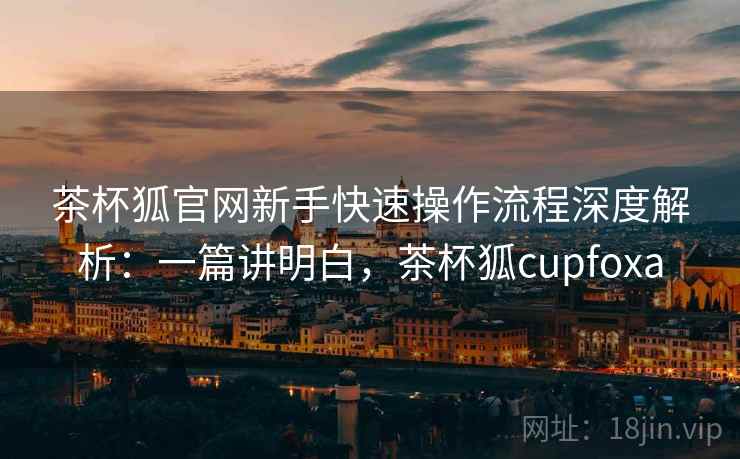 茶杯狐官网新手快速操作流程深度解析:一篇讲明白,茶杯狐cupfoxa 茶杯狐官网新手快速操作流程深度解析:一篇讲明白,茶杯狐cupfoxa