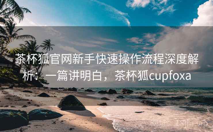 茶杯狐官网新手快速操作流程深度解析:一篇讲明白,茶杯狐cupfoxa 茶杯狐官网新手快速操作流程深度解析:一篇讲明白,茶杯狐cupfoxa