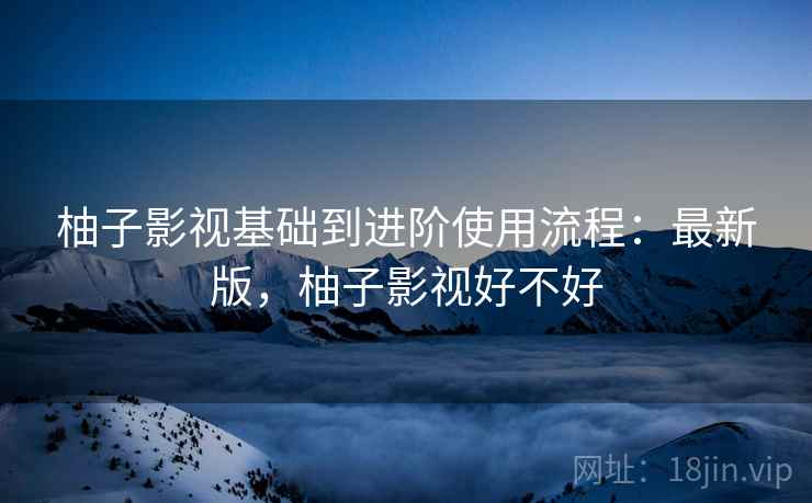 柚子影视基础到进阶使用流程:最新版,柚子影视好不好 柚子影视基础到进阶使用流程:最新版,柚子影视好不好