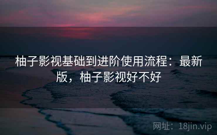 柚子影视基础到进阶使用流程:最新版,柚子影视好不好 柚子影视基础到进阶使用流程:最新版,柚子影视好不好