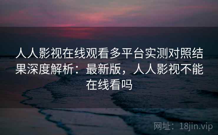 人人影视在线观看多平台实测对照结果深度解析:最新版,人人影视不能在线看吗 人人影视在线观看多平台实测对照结果深度解析:最新版,人人影视不能在线看吗
