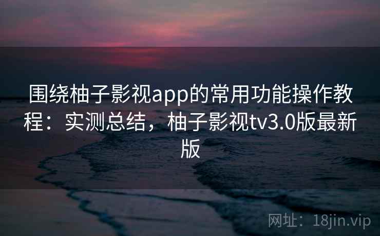 围绕柚子影视app的常用功能操作教程:实测总结,柚子影视tv3.0版最新版 围绕柚子影视app的常用功能操作教程:实测总结,柚子影视tv3.0版最新版
