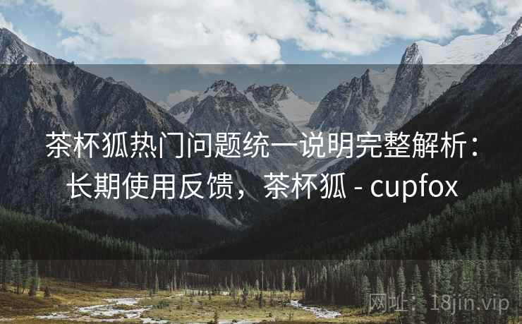 茶杯狐热门问题统一说明完整解析:长期使用反馈,茶杯狐 - cupfox 茶杯狐热门问题统一说明完整解析:长期使用反馈,茶杯狐 - cupfox
