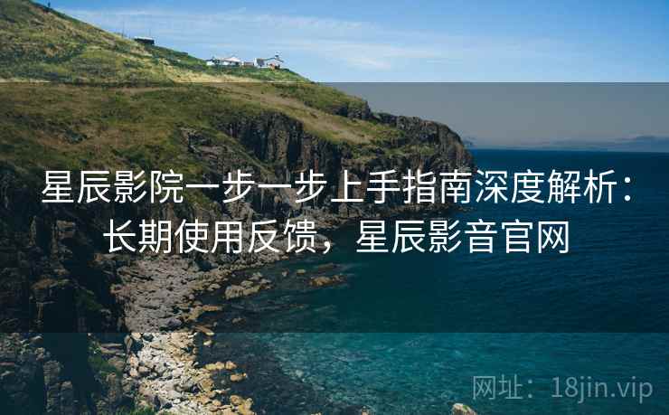 星辰影院一步一步上手指南深度解析:长期使用反馈,星辰影音官网 星辰影院一步一步上手指南深度解析:长期使用反馈,星辰影音官网