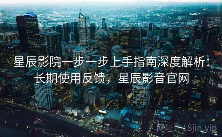 星辰影院一步一步上手指南深度解析:长期使用反馈,星辰影音官网 星辰影院一步一步上手指南深度解析:长期使用反馈,星辰影音官网
