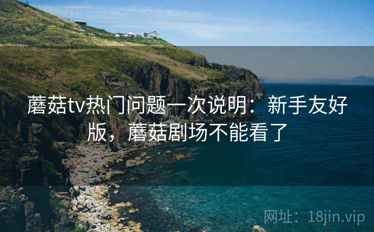蘑菇tv热门问题一次说明:新手友好版,蘑菇剧场不能看了 蘑菇tv热门问题一次说明:新手友好版,蘑菇剧场不能看了