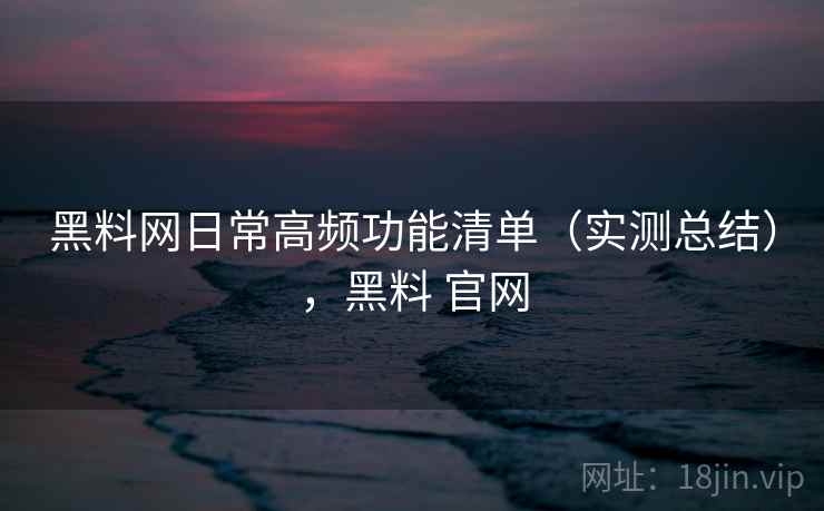 黑料网日常高频功能清单（实测总结），黑料 官网