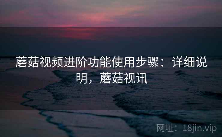 蘑菇视频进阶功能使用步骤：详细说明，蘑菇视讯