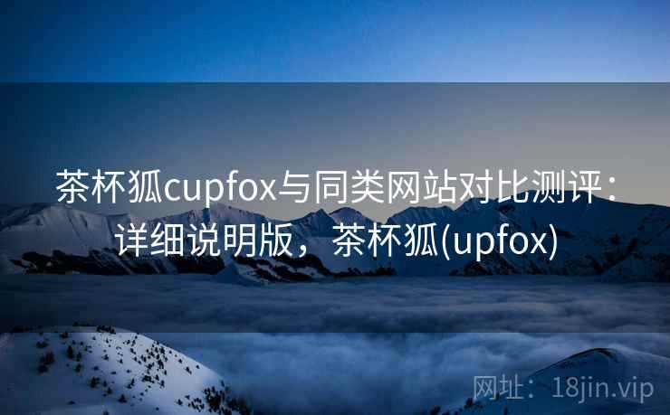 茶杯狐cupfox与同类网站对比测评:详细说明版,茶杯狐(upfox) 茶杯狐cupfox与同类网站对比测评:详细说明版,茶杯狐(upfox)