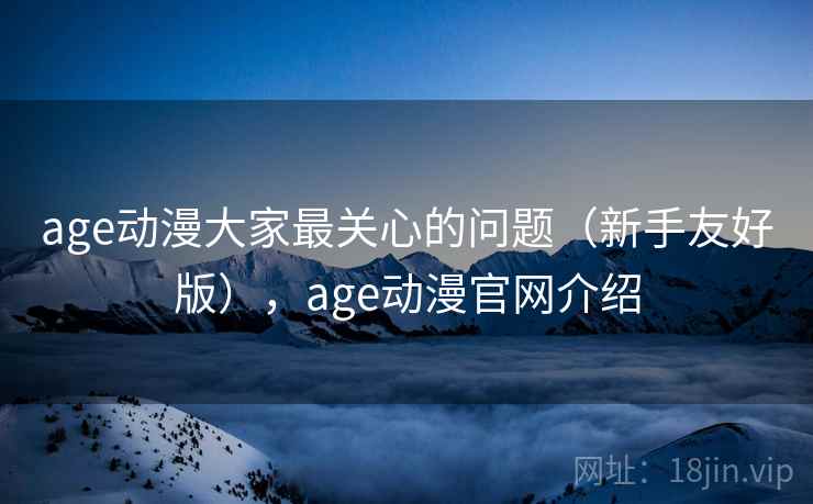 age动漫大家最关心的问题（新手友好版），age动漫官网介绍