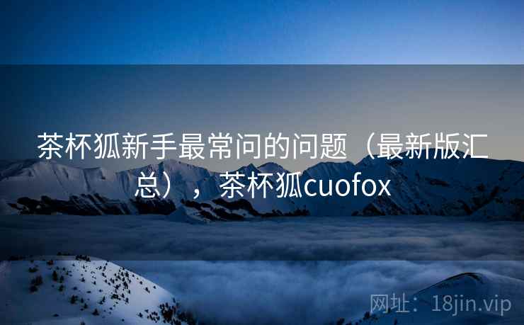 茶杯狐新手最常问的问题(最新版汇总),茶杯狐cuofox 茶杯狐新手最常问的问题(最新版汇总),茶杯狐cuofox
