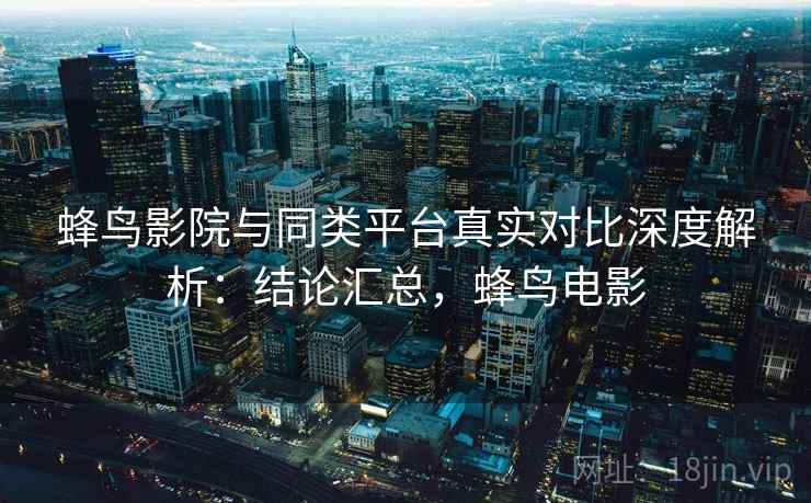 蜂鸟影院与同类平台真实对比深度解析：结论汇总，蜂鸟电影
