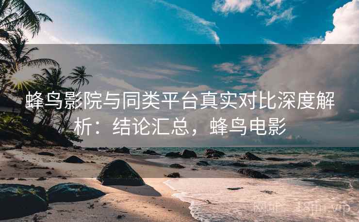 蜂鸟影院与同类平台真实对比深度解析：结论汇总，蜂鸟电影