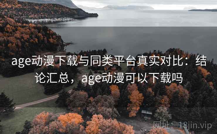 age动漫下载与同类平台真实对比：结论汇总，age动漫可以下载吗