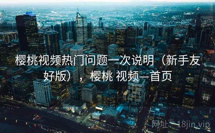 樱桃视频热门问题一次说明(新手友好版),樱桃 视频—首页 樱桃视频热门问题一次说明(新手友好版),樱桃 视频—首页