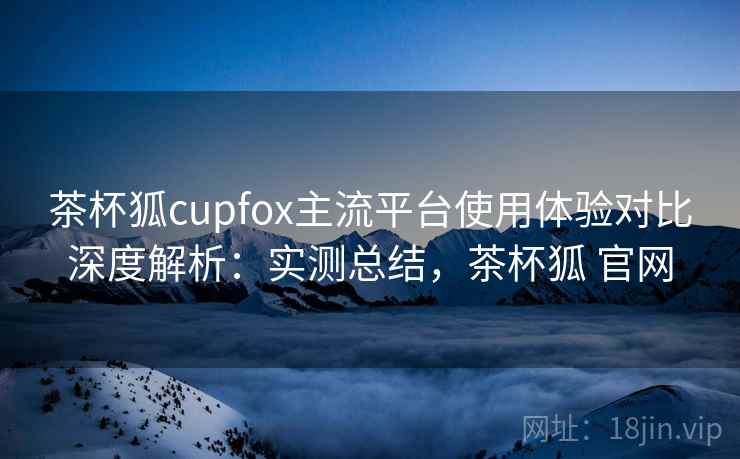 茶杯狐cupfox主流平台使用体验对比深度解析:实测总结,茶杯狐 官网 茶杯狐cupfox主流平台使用体验对比深度解析:实测总结,茶杯狐 官网