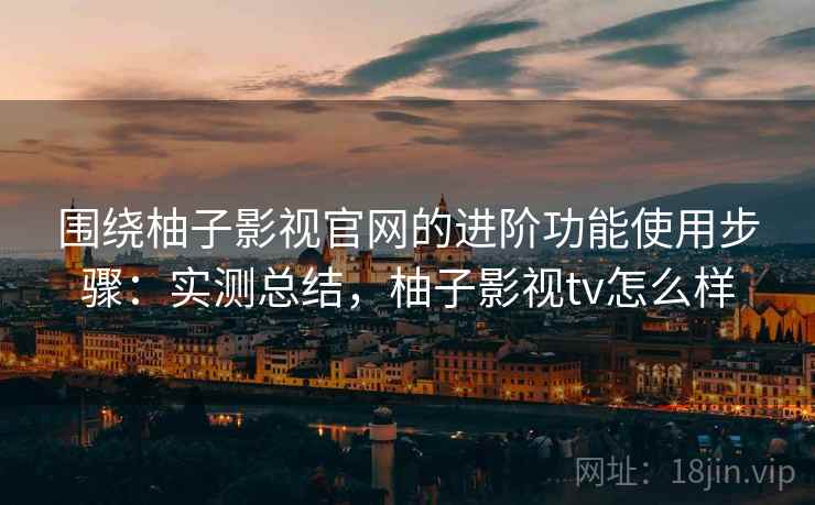 围绕柚子影视官网的进阶功能使用步骤：实测总结，柚子影视tv怎么样