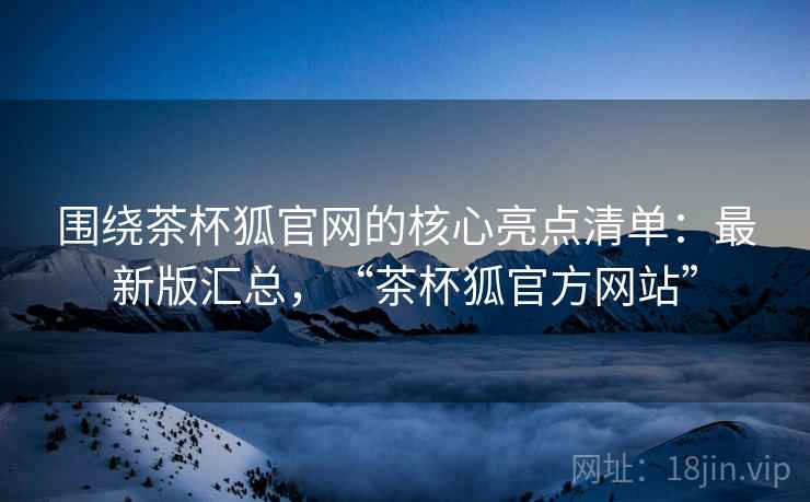 围绕茶杯狐官网的核心亮点清单：最新版汇总，“茶杯狐官方网站”