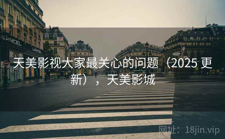 天美影视大家最关心的问题(2025 更新),天美影城 天美影视大家最关心的问题(2025 更新),天美影城