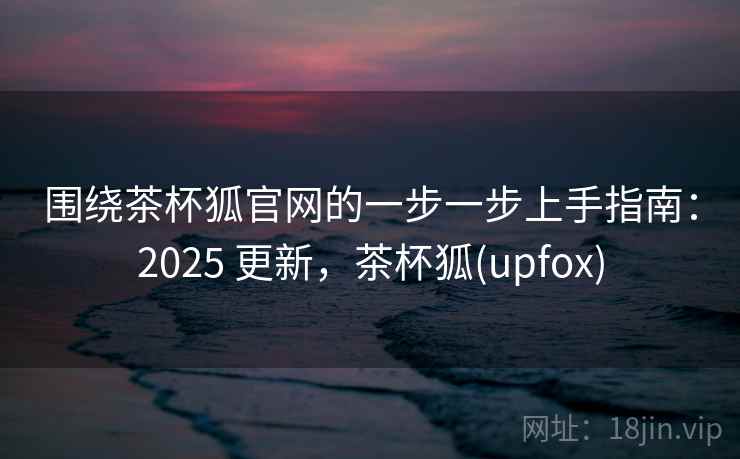 围绕茶杯狐官网的一步一步上手指南：2025 更新，茶杯狐(upfox)