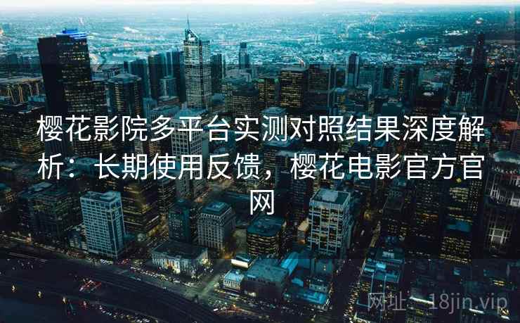 樱花影院多平台实测对照结果深度解析：长期使用反馈，樱花电影官方官网