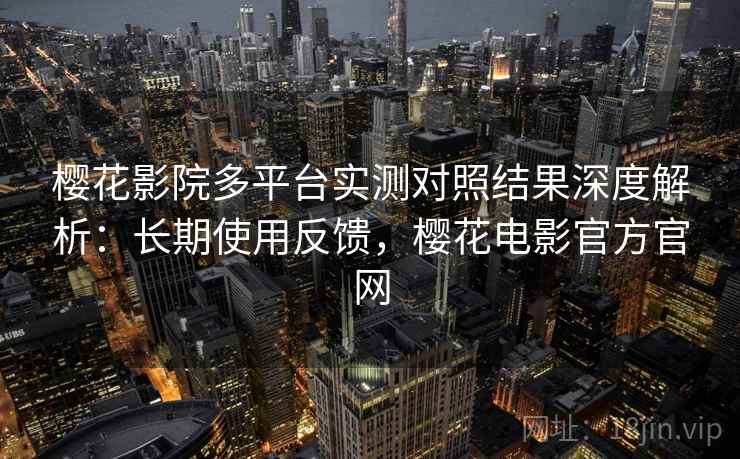 樱花影院多平台实测对照结果深度解析：长期使用反馈，樱花电影官方官网